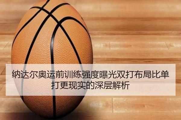 纳达尔奥运前训练强度曝光双打布局比单打更现实的深层解析